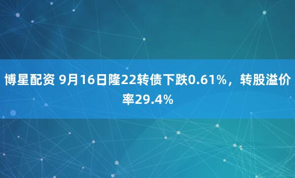 博星配资 9月16日隆22转债下跌0.61%，转股溢价率29.4%