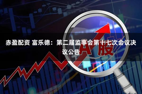 赤盈配资 富乐德：第二届监事会第十七次会议决议公告