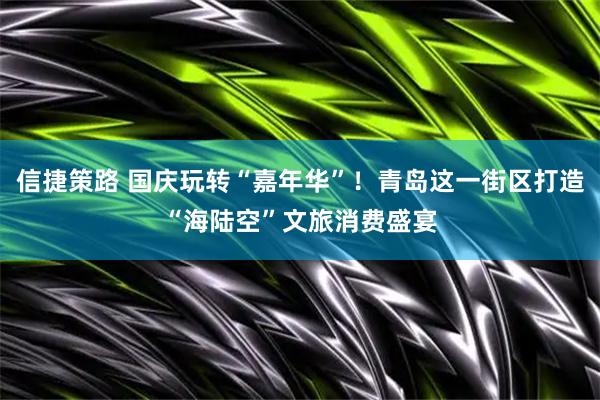 信捷策路 国庆玩转“嘉年华”！青岛这一街区打造“海陆空”文旅消费盛宴