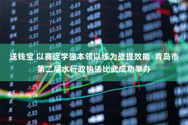 送钱宝 以赛促学强本领以练为战提效能  青岛市第二届水行政执法比武成功举办