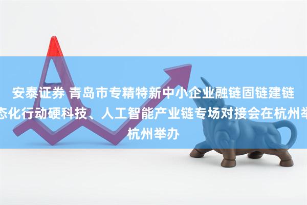 安泰证券 青岛市专精特新中小企业融链固链建链常态化行动硬科技、人工智能产业链专场对接会在杭州举办