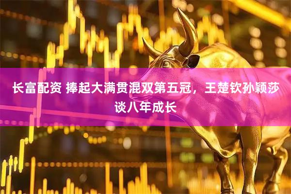 长富配资 捧起大满贯混双第五冠，王楚钦孙颖莎谈八年成长