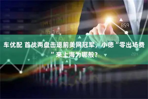 车优配 首战两盘击退前美网冠军，小徳“零出场费”来上海为哪般？