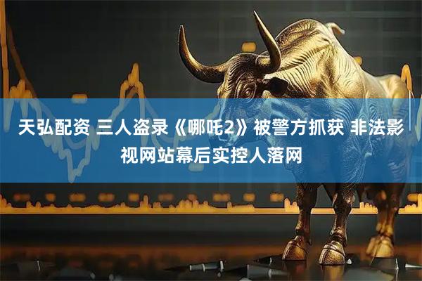 天弘配资 三人盗录《哪吒2》被警方抓获 非法影视网站幕后实控人落网
