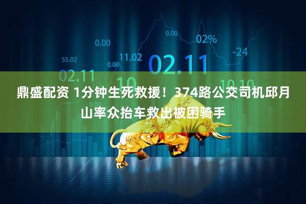鼎盛配资 1分钟生死救援!374路公交司机邱月山率众抬车救出被困骑手