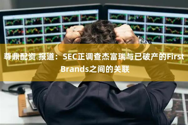 尊鼎配资 报道:SEC正调查杰富瑞与已破产的First Brands之间的关联