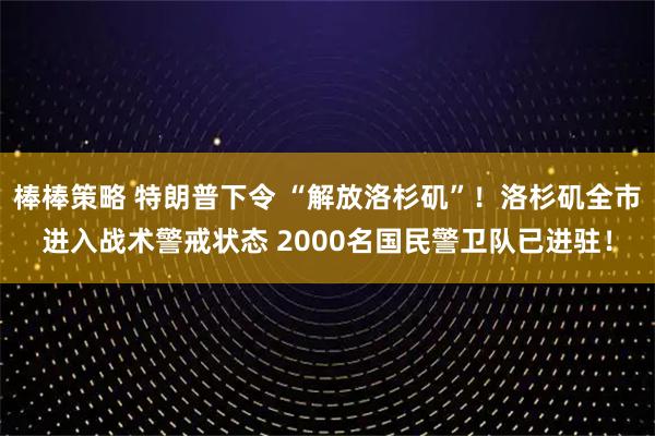 棒棒策略 特朗普下令 “解放洛杉矶”！洛杉矶全市进入战术警戒状态 2000名国民警卫队已进驻！