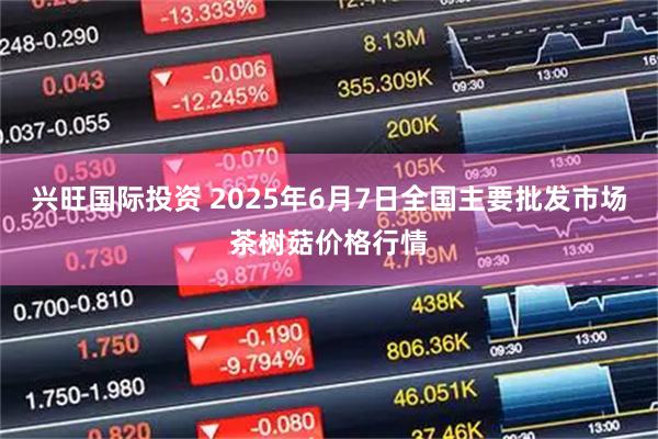兴旺国际投资 2025年6月7日全国主要批发市场茶树菇价格行情