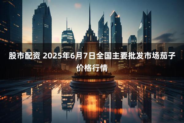 股市配资 2025年6月7日全国主要批发市场茄子价格行情