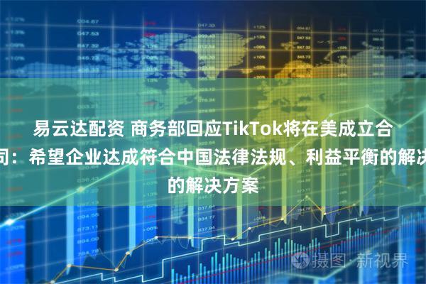 易云达配资 商务部回应TikTok将在美成立合资公司：希望企业达成符合中国法律法规、利益平衡的解决方案