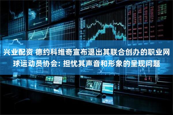 兴业配资 德约科维奇宣布退出其联合创办的职业网球运动员协会: 担忧其声音和形象的呈现问题