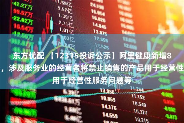 东方优配 【12315投诉公示】阿里健康新增8件投诉公示，涉及服务业的经营者将禁止销售的产品用于经营性服务问题等