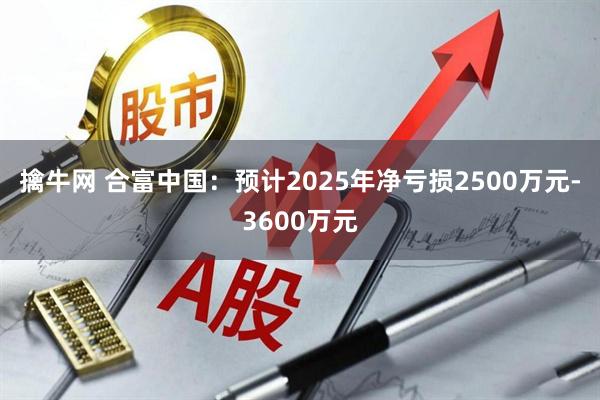 擒牛网 合富中国：预计2025年净亏损2500万元-3600万元