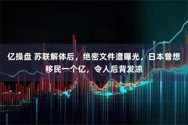 亿操盘 苏联解体后,绝密文件遭曝光,日本曾想移民一个亿,令人后背发凉