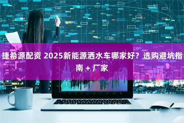 捷希源配资 2025新能源洒水车哪家好?选购避坑指南 + 厂家