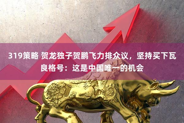 319策略 贺龙独子贺鹏飞力排众议，坚持买下瓦良格号：这是中国唯一的机会